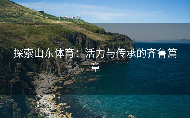 探索山东体育：活力与传承的齐鲁篇章