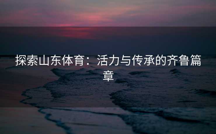 探索山东体育：活力与传承的齐鲁篇章