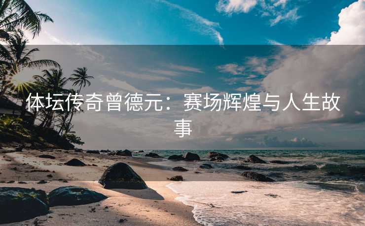 体坛传奇曾德元：赛场辉煌与人生故事