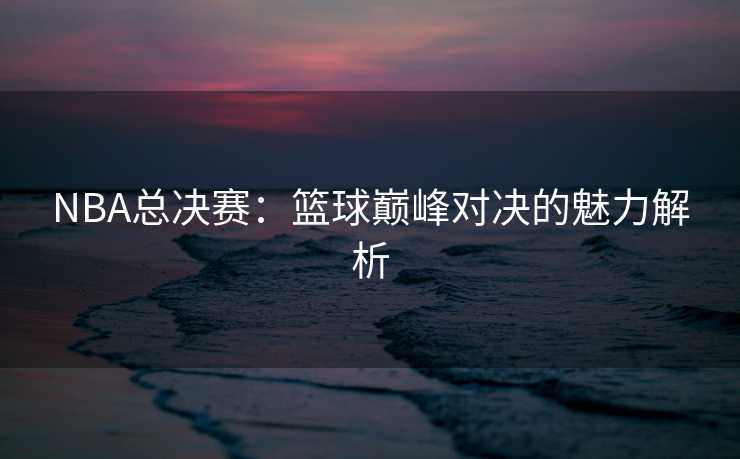 NBA总决赛：篮球巅峰对决的魅力解析