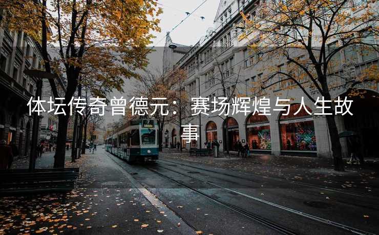 体坛传奇曾德元：赛场辉煌与人生故事