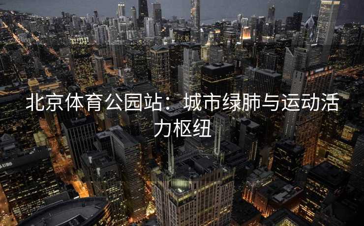 北京体育公园站：城市绿肺与运动活力枢纽