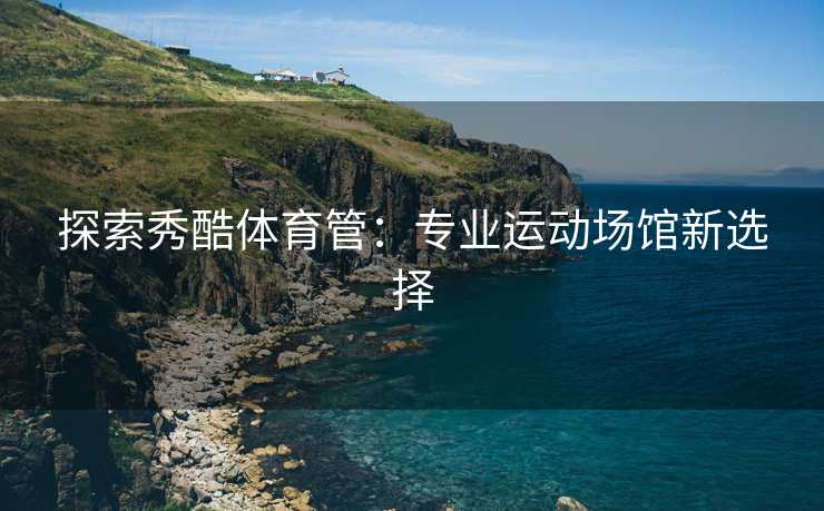 探索秀酷体育管：专业运动场馆新选择
