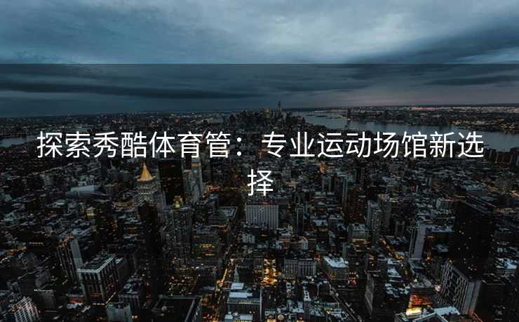 探索秀酷体育管：专业运动场馆新选择