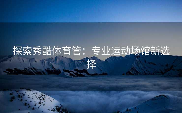 探索秀酷体育管：专业运动场馆新选择