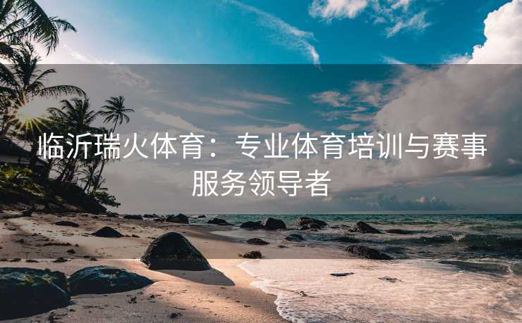 临沂瑞火体育：专业体育培训与赛事服务领导者