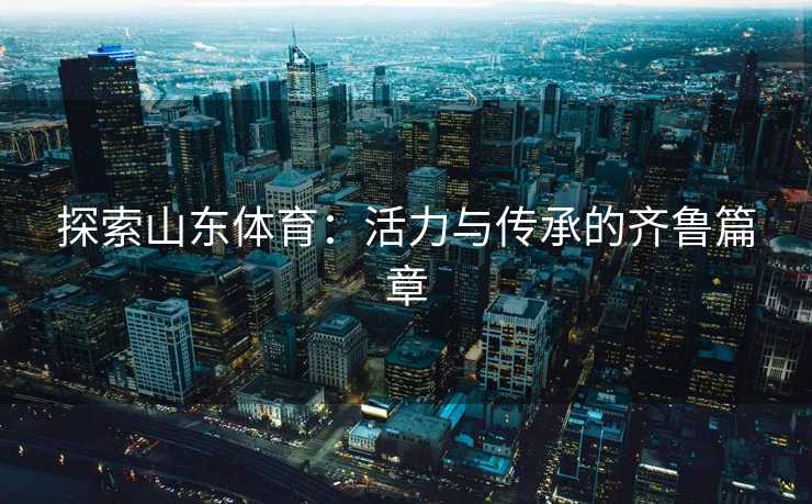 探索山东体育：活力与传承的齐鲁篇章