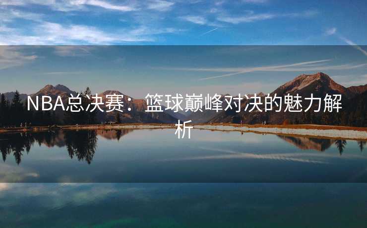 NBA总决赛：篮球巅峰对决的魅力解析