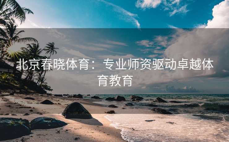 北京春晓体育：专业师资驱动卓越体育教育