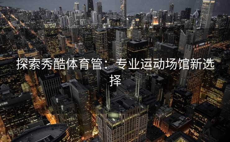 探索秀酷体育管：专业运动场馆新选择