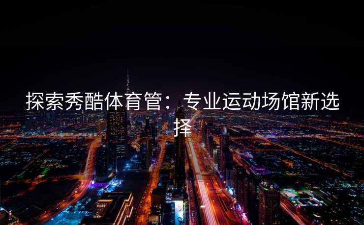 探索秀酷体育管：专业运动场馆新选择