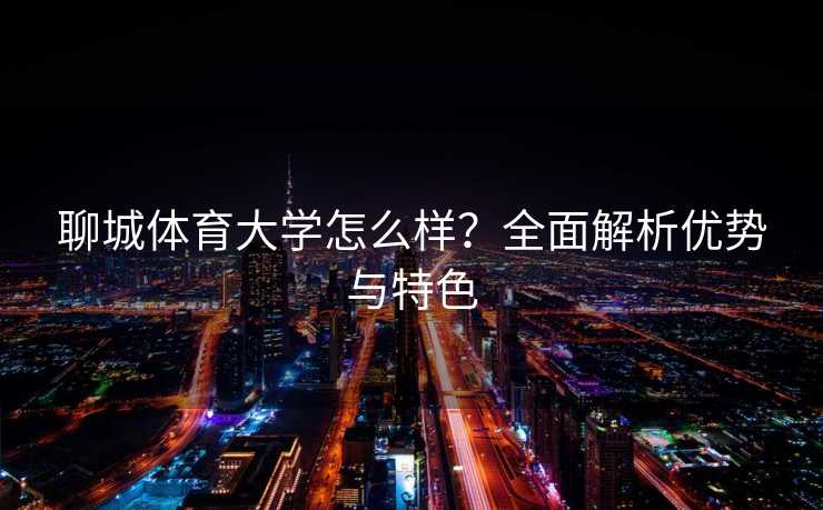 聊城体育大学怎么样？全面解析优势与特色
