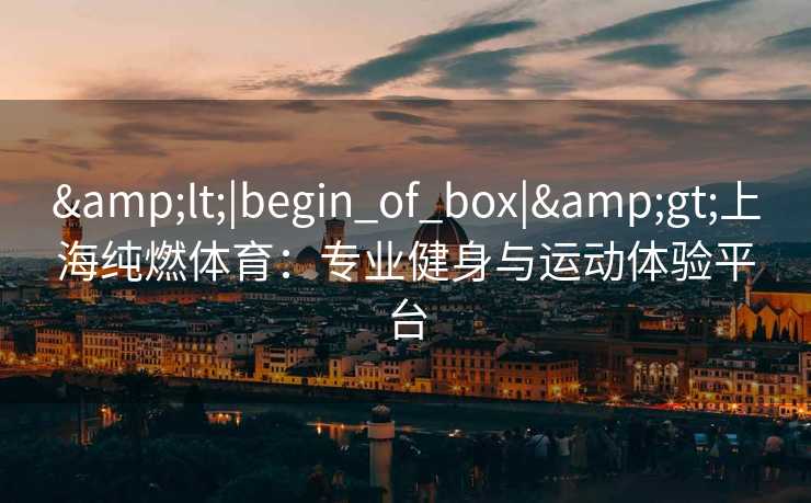 &lt;|begin_of_box|&gt;上海纯燃体育：专业健身与运动体验平台
