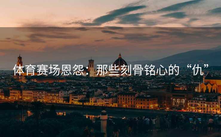 体育赛场恩怨：那些刻骨铭心的“仇”