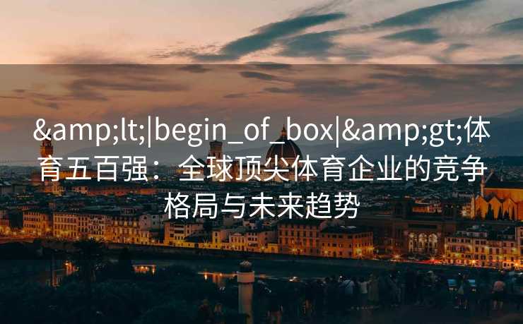 &lt;|begin_of_box|&gt;体育五百强：全球顶尖体育企业的竞争格局与未来趋势
