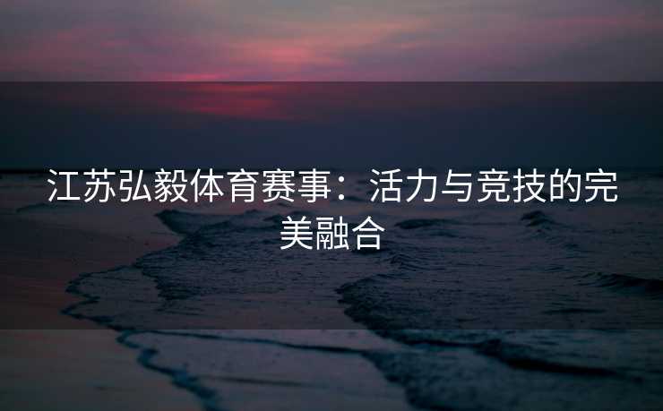 江苏弘毅体育赛事：活力与竞技的完美融合