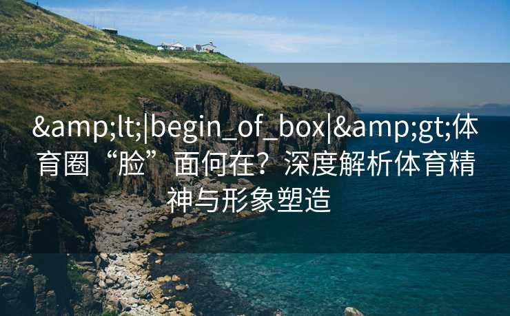 &lt;|begin_of_box|&gt;体育圈“脸”面何在？深度解析体育精神与形象塑造  