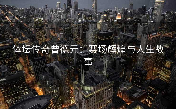 体坛传奇曾德元：赛场辉煌与人生故事