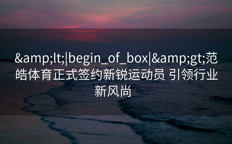 &lt;|begin_of_box|&gt;范皓体育正式签约新锐运动员 引领行业新风尚  