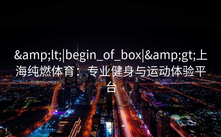<|begin_of_box|>上海纯燃体育:专业健身与运动体验平台 <|begin_of_box|>上海纯燃体育:专业健身与运动体验平台