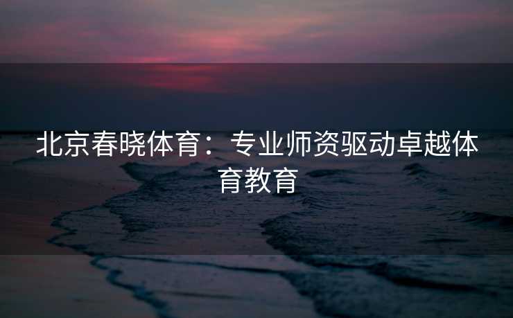 北京春晓体育：专业师资驱动卓越体育教育