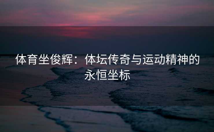 体育坐俊辉:体坛传奇与运动精神的永恒坐标 体育坐俊辉:体坛传奇与运动精神的永恒坐标