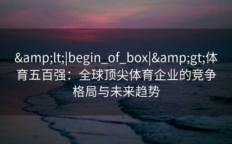 &lt;|begin_of_box|&gt;体育五百强：全球顶尖体育企业的竞争格局与未来趋势
