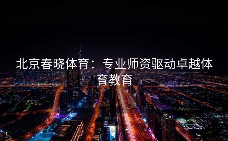 北京春晓体育：专业师资驱动卓越体育教育