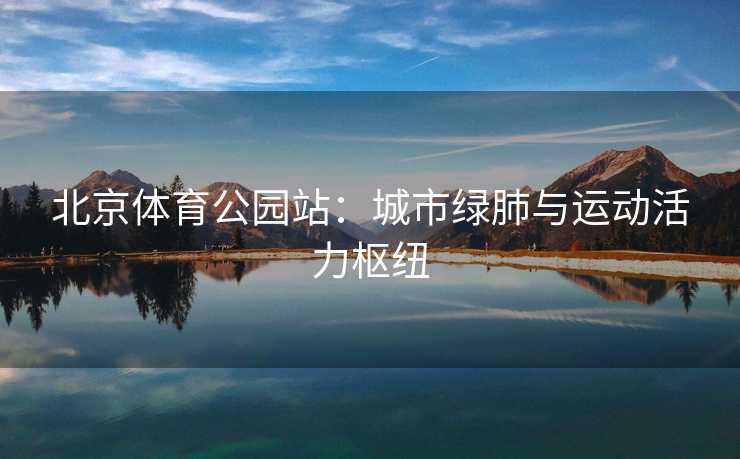 北京体育公园站：城市绿肺与运动活力枢纽