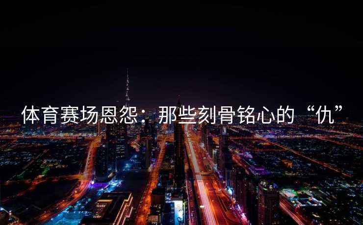体育赛场恩怨：那些刻骨铭心的“仇”