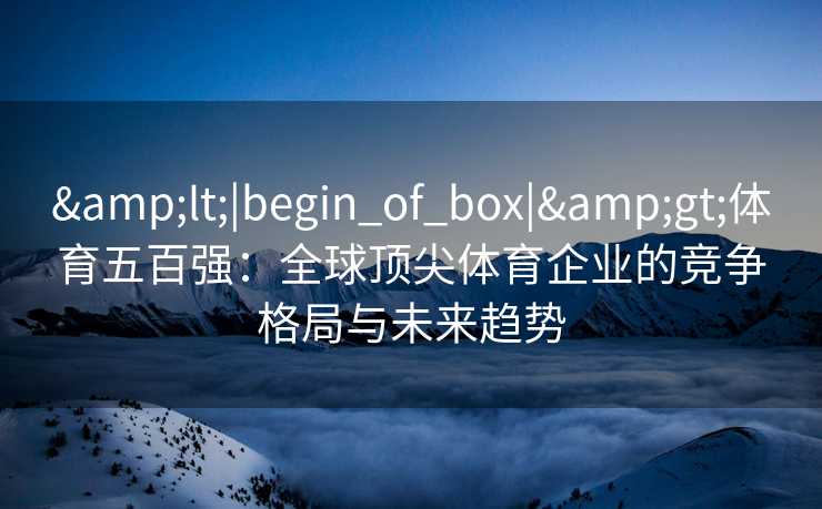 &lt;|begin_of_box|&gt;体育五百强：全球顶尖体育企业的竞争格局与未来趋势