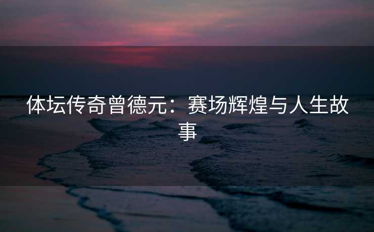 体坛传奇曾德元：赛场辉煌与人生故事