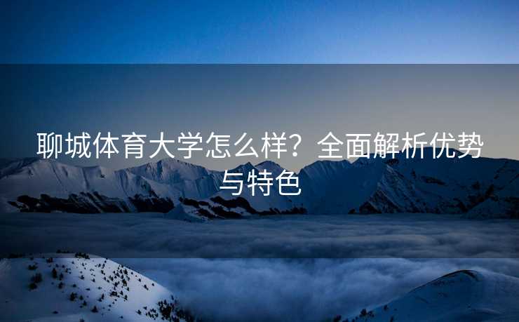 聊城体育大学怎么样？全面解析优势与特色