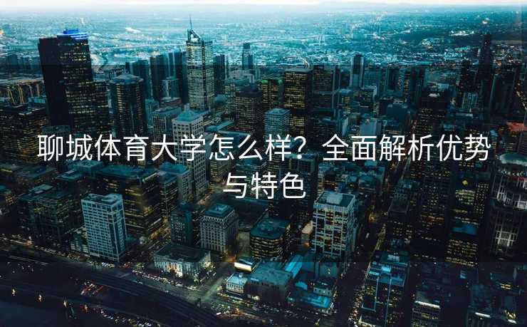聊城体育大学怎么样？全面解析优势与特色