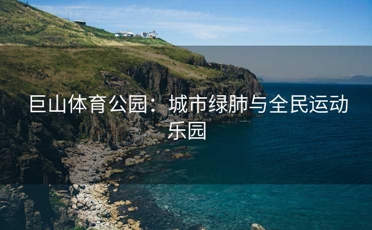 巨山体育公园：城市绿肺与全民运动乐园
