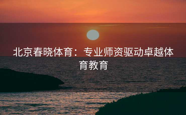 北京春晓体育：专业师资驱动卓越体育教育