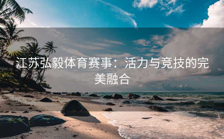 江苏弘毅体育赛事：活力与竞技的完美融合