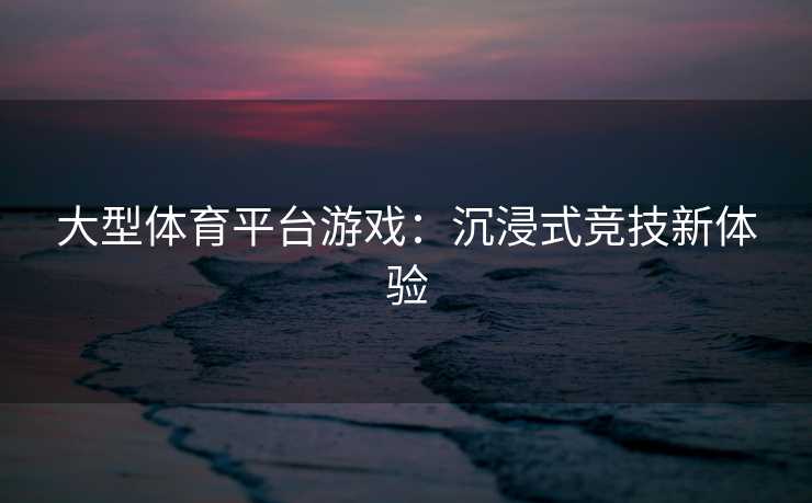 大型体育平台游戏：沉浸式竞技新体验