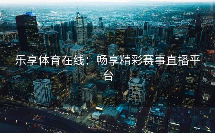 乐享体育在线:畅享精彩赛事直播平台 乐享体育在线:畅享精彩赛事直播平台
