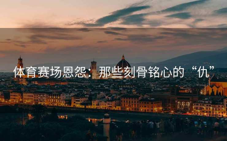 体育赛场恩怨：那些刻骨铭心的“仇”