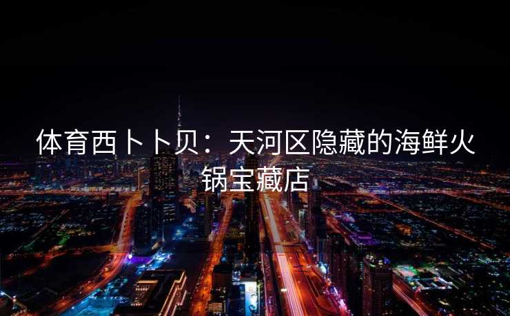 体育西卜卜贝:天河区隐藏的海鲜火锅宝藏店 体育西卜卜贝:天河区隐藏的海鲜火锅宝藏店