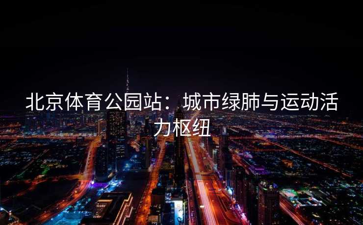 北京体育公园站：城市绿肺与运动活力枢纽