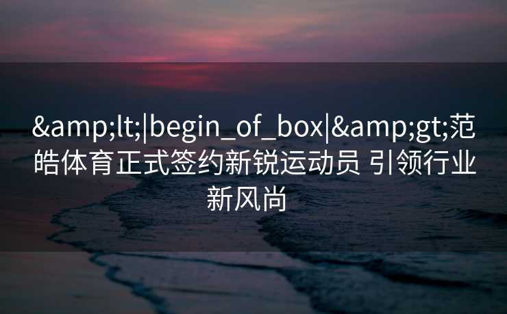 <|begin_of_box|>范皓体育正式签约新锐运动员 引领行业新风尚 <|begin_of_box|>范皓体育正式签约新锐运动员 引领行业新风尚