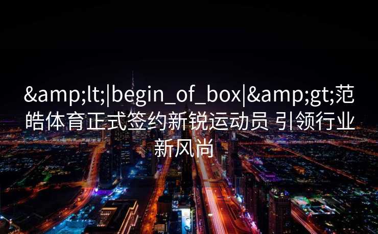<|begin_of_box|>范皓体育正式签约新锐运动员 引领行业新风尚 <|begin_of_box|>范皓体育正式签约新锐运动员 引领行业新风尚