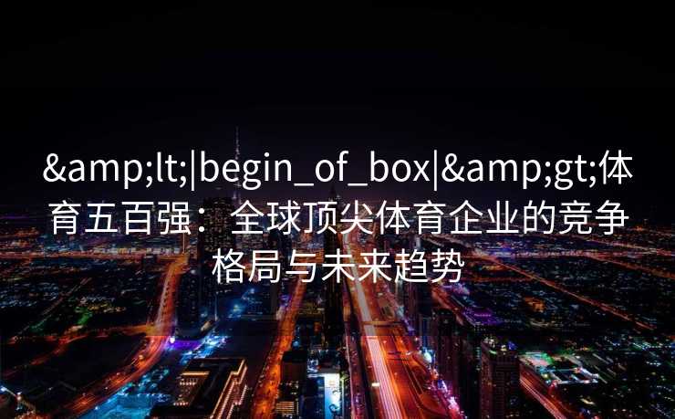 <|begin_of_box|>体育五百强:全球顶尖体育企业的竞争格局与未来趋势 <|begin_of_box|>体育五百强:全球顶尖体育企业的竞争格局与未来趋势