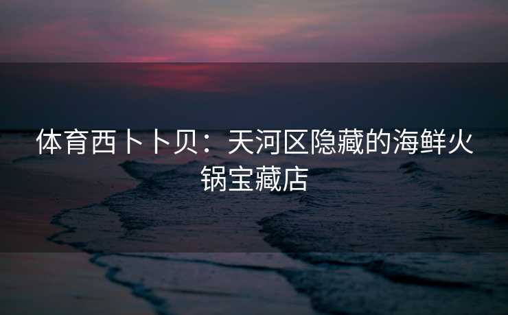 体育西卜卜贝:天河区隐藏的海鲜火锅宝藏店 体育西卜卜贝:天河区隐藏的海鲜火锅宝藏店