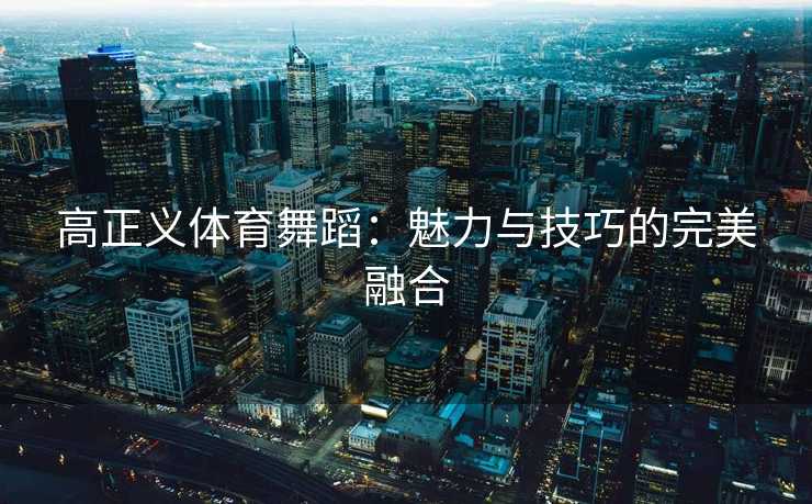 高正义体育舞蹈:魅力与技巧的完美融合 高正义体育舞蹈:魅力与技巧的完美融合