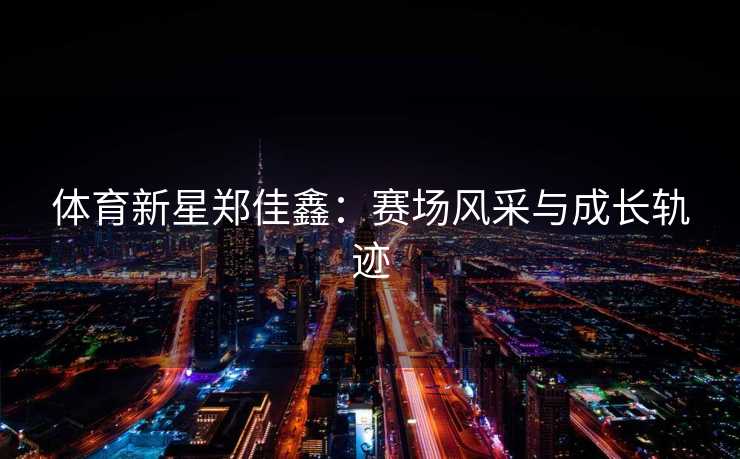 体育新星郑佳鑫:赛场风采与成长轨迹 体育新星郑佳鑫:赛场风采与成长轨迹