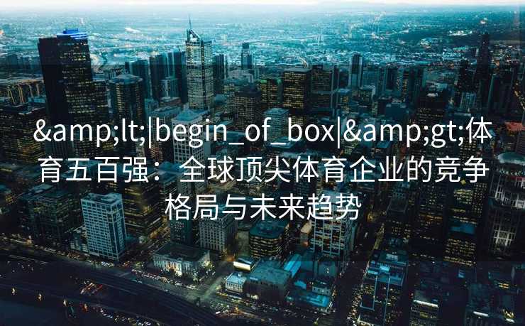 <|begin_of_box|>体育五百强:全球顶尖体育企业的竞争格局与未来趋势 <|begin_of_box|>体育五百强:全球顶尖体育企业的竞争格局与未来趋势