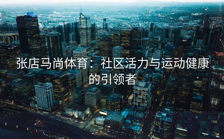 张店马尚体育：社区活力与运动健康的引领者